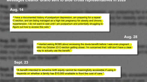 Three excerpts of text, all with yellow backgrounds as if they were marked with a highlighter, and shown on top of a blurry gray body of illegible text. The caption at the top reads, “Messages Eleanor Grano sent to Blue Cross representatives in 2026”. The first quote, dated Aug. 14, reads, “I have a documented history of postpartum depression, am preparing for a repeat C-section, and am being managed as a high-risk pregnancy for obesity and chronic hypertension. I do not want to wait until I am postpartum and potentially struggling to figure out how to access this care.” The second quote, dated Aug. 28, reads, “I started asking BCBS about accessing the doula benefit before I was even pregnant … With my October 23 C-section getting closer, I’m concerned that I still don’t have a clear way to actually use the benefit.” The third quote, dated Sept. 23, reads, “A benefit intended to advance birth equity cannot be meaningfully accessible if using it depends on whether a family has $10,000 available to front the cost of care.”